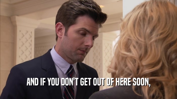 AND IF YOU DON'T GET OUT OF HERE SOON,  