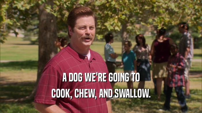 A DOG WE'RE GOING TO COOK, CHEW, AND SWALLOW. 