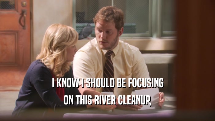 I KNOW I SHOULD BE FOCUSING ON THIS RIVER CLEANUP, 