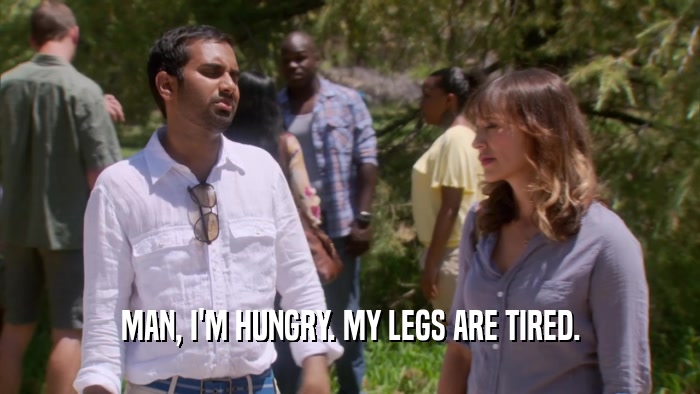 MAN, I'M HUNGRY. MY LEGS ARE TIRED.  