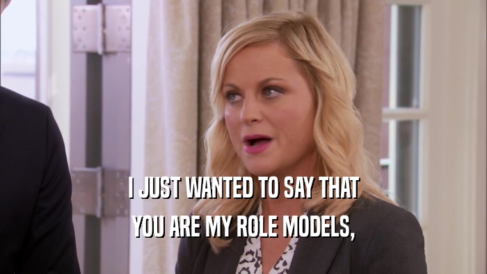 I JUST WANTED TO SAY THAT YOU ARE MY ROLE MODELS, 