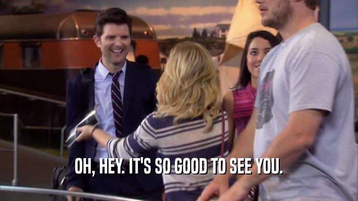 OH, HEY. IT'S SO GOOD TO SEE YOU.  