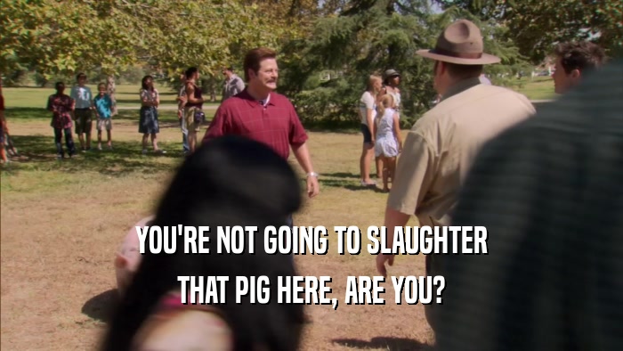 YOU'RE NOT GOING TO SLAUGHTER THAT PIG HERE, ARE YOU? 