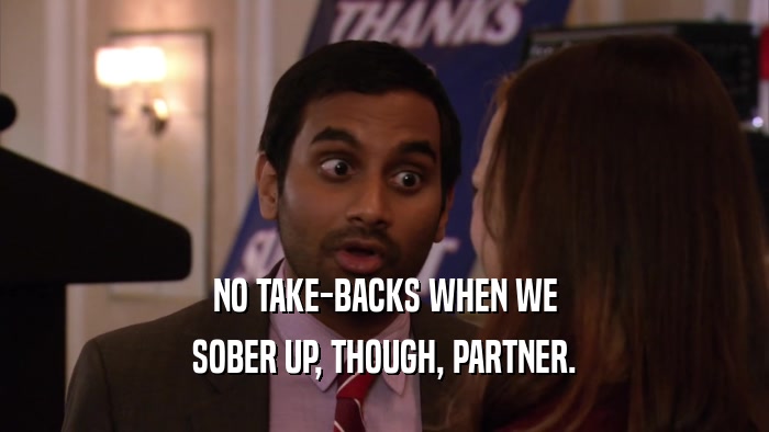NO TAKE-BACKS WHEN WE SOBER UP, THOUGH, PARTNER. 