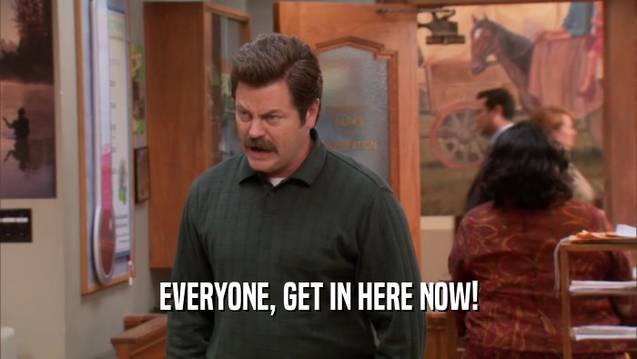 EVERYONE, GET IN HERE NOW!  