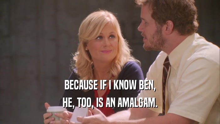 BECAUSE IF I KNOW BEN, HE, TOO, IS AN AMALGAM. 