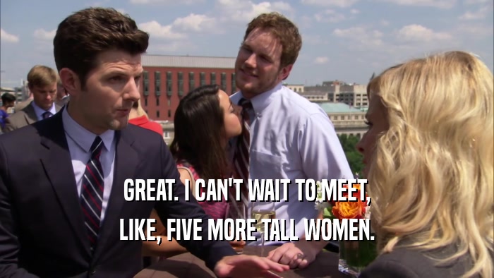 GREAT. I CAN'T WAIT TO MEET, LIKE, FIVE MORE TALL WOMEN. 