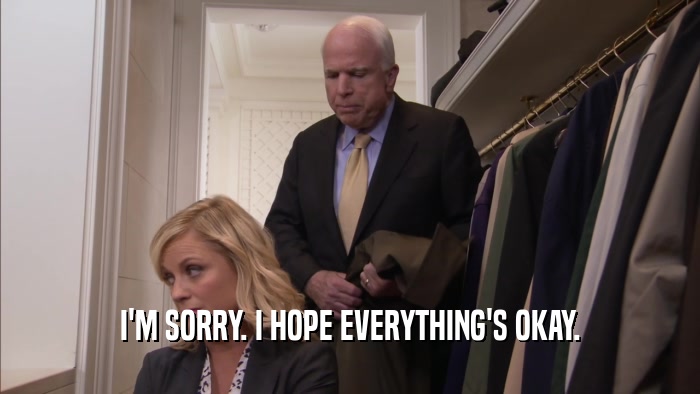 I'M SORRY. I HOPE EVERYTHING'S OKAY.  