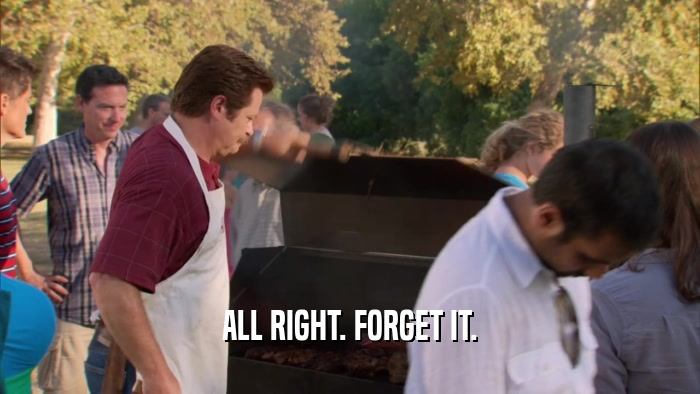 ALL RIGHT. FORGET IT.  