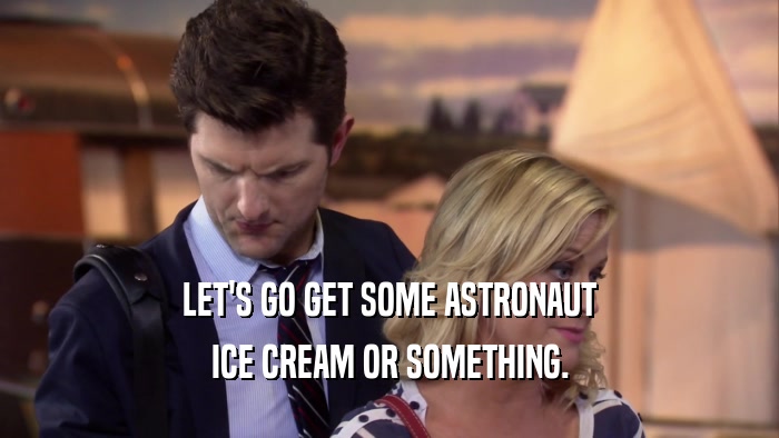 LET'S GO GET SOME ASTRONAUT ICE CREAM OR SOMETHING. 