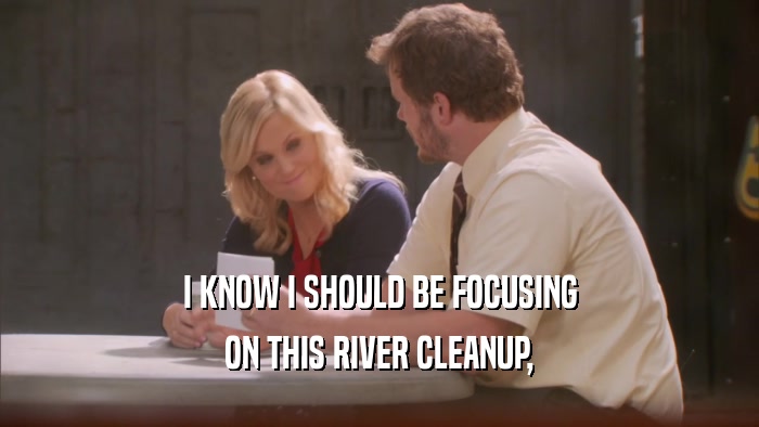 I KNOW I SHOULD BE FOCUSING ON THIS RIVER CLEANUP, 