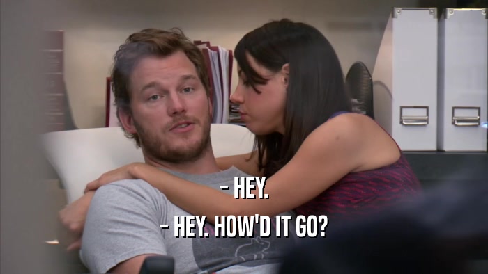 - HEY. - HEY. HOW'D IT GO? 