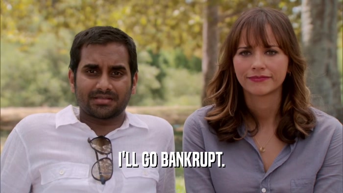 I'LL GO BANKRUPT.  