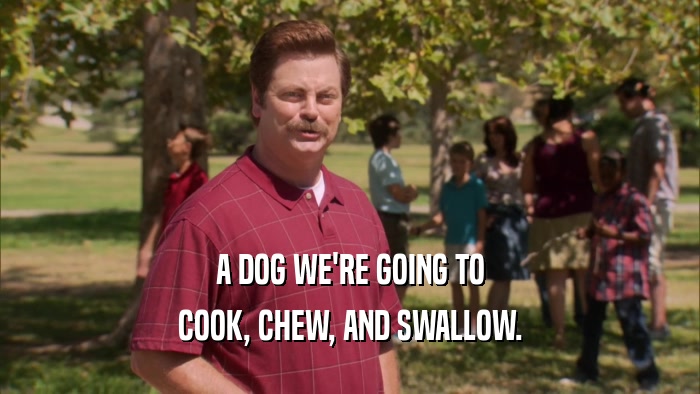 A DOG WE'RE GOING TO COOK, CHEW, AND SWALLOW. 