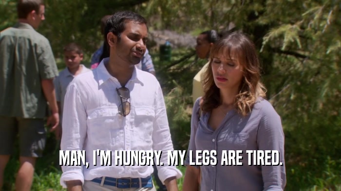 MAN, I'M HUNGRY. MY LEGS ARE TIRED.  