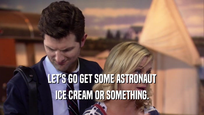 LET'S GO GET SOME ASTRONAUT ICE CREAM OR SOMETHING. 