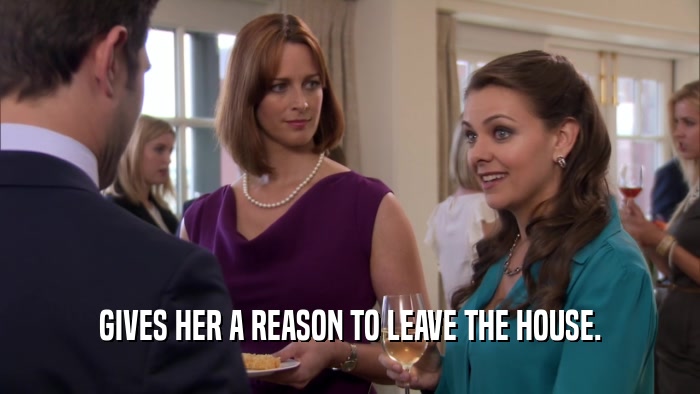 GIVES HER A REASON TO LEAVE THE HOUSE.  