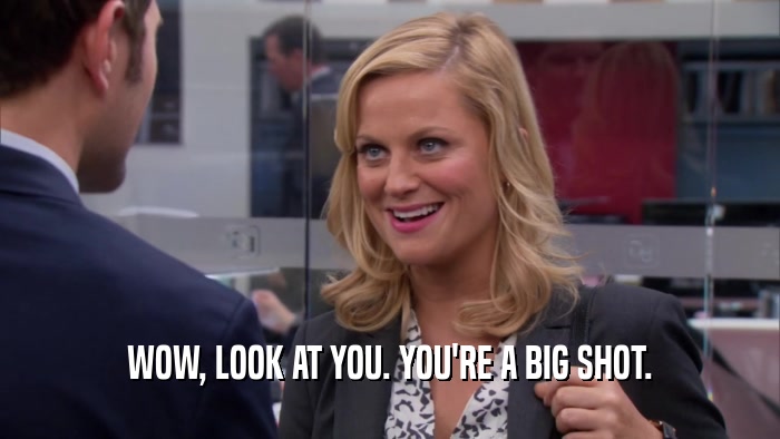 WOW, LOOK AT YOU. YOU'RE A BIG SHOT.  