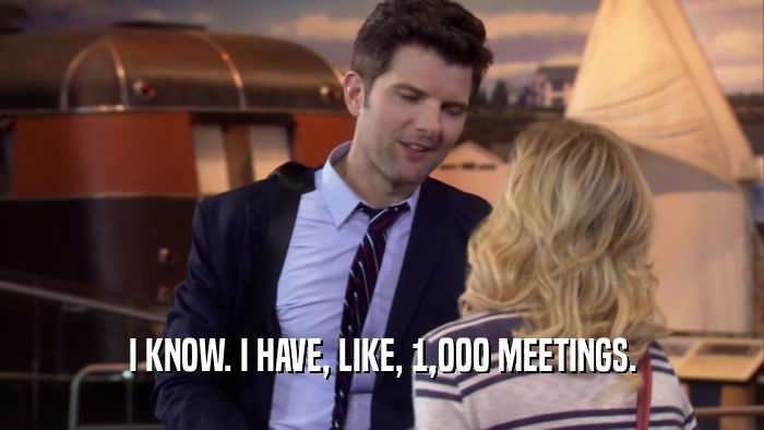 I KNOW. I HAVE, LIKE, 1,000 MEETINGS.  