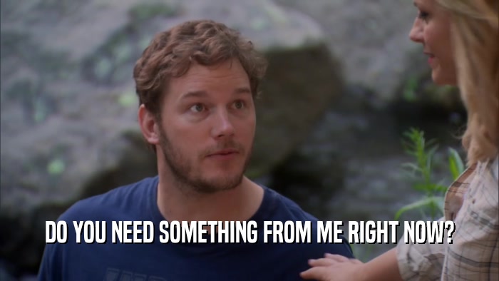 DO YOU NEED SOMETHING FROM ME RIGHT NOW?  