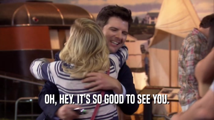 OH, HEY. IT'S SO GOOD TO SEE YOU.  