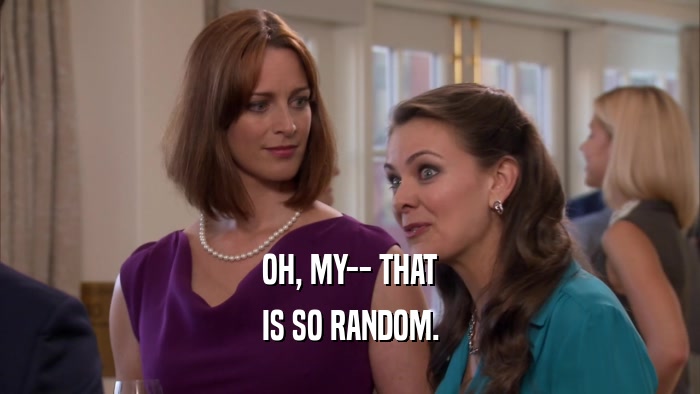 OH, MY-- THAT IS SO RANDOM. 