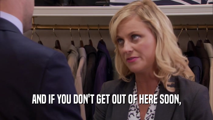 AND IF YOU DON'T GET OUT OF HERE SOON,  