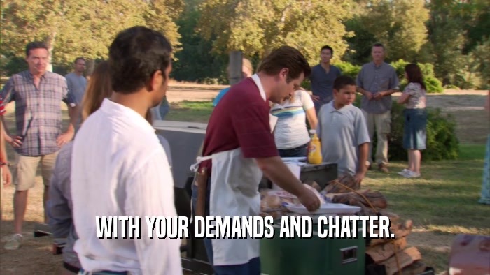 WITH YOUR DEMANDS AND CHATTER.  