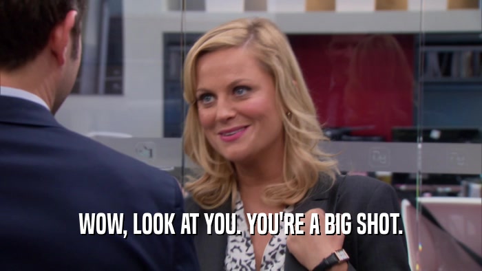 WOW, LOOK AT YOU. YOU'RE A BIG SHOT.  
