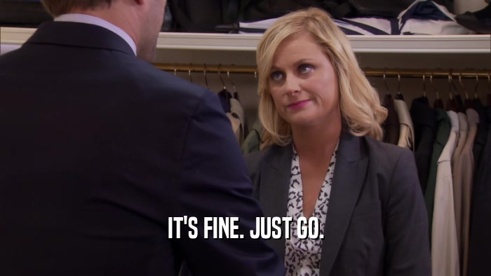IT'S FINE. JUST GO.  