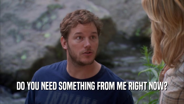 DO YOU NEED SOMETHING FROM ME RIGHT NOW?  