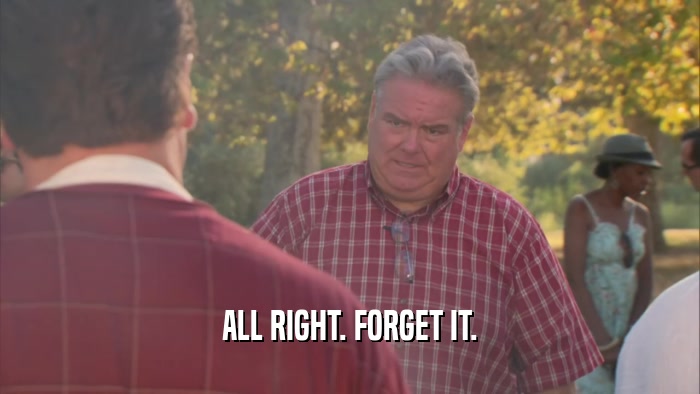 ALL RIGHT. FORGET IT.  