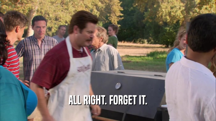 ALL RIGHT. FORGET IT.  