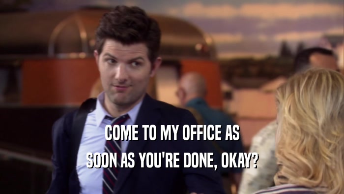 COME TO MY OFFICE AS SOON AS YOU'RE DONE, OKAY? 