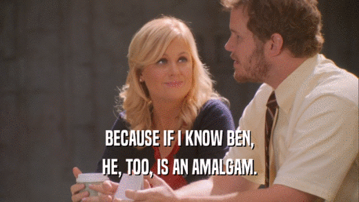 BECAUSE IF I KNOW BEN, HE, TOO, IS AN AMALGAM. 