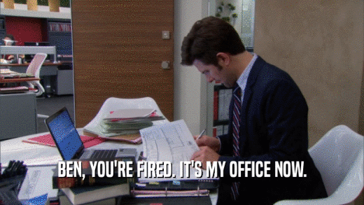 BEN, YOU'RE FIRED. IT'S MY OFFICE NOW.  