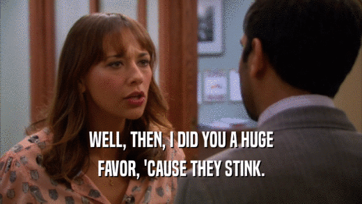 WELL, THEN, I DID YOU A HUGE FAVOR, 'CAUSE THEY STINK. 