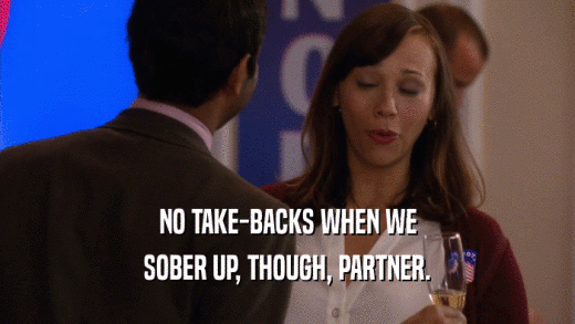 NO TAKE-BACKS WHEN WE SOBER UP, THOUGH, PARTNER. 