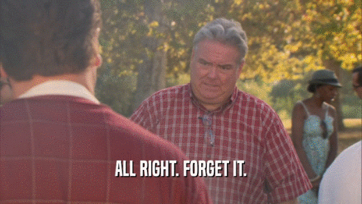 ALL RIGHT. FORGET IT.  