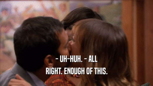 - UH-HUH. - ALL RIGHT. ENOUGH OF THIS. 