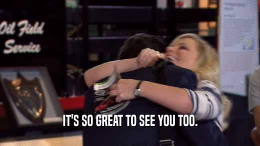 IT'S SO GREAT TO SEE YOU TOO.  