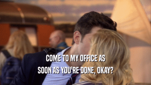 COME TO MY OFFICE AS SOON AS YOU'RE DONE, OKAY? 