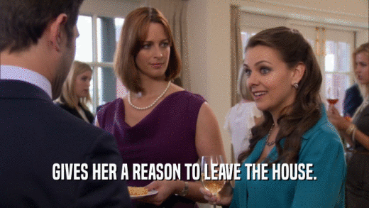 GIVES HER A REASON TO LEAVE THE HOUSE.  