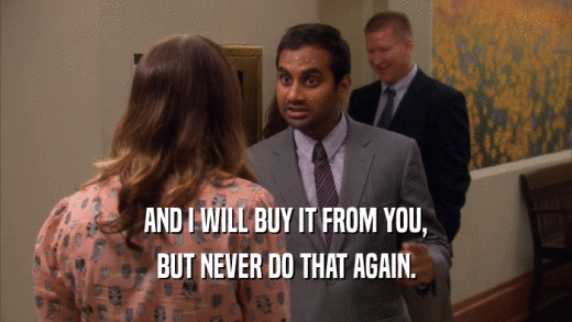 AND I WILL BUY IT FROM YOU, BUT NEVER DO THAT AGAIN. 