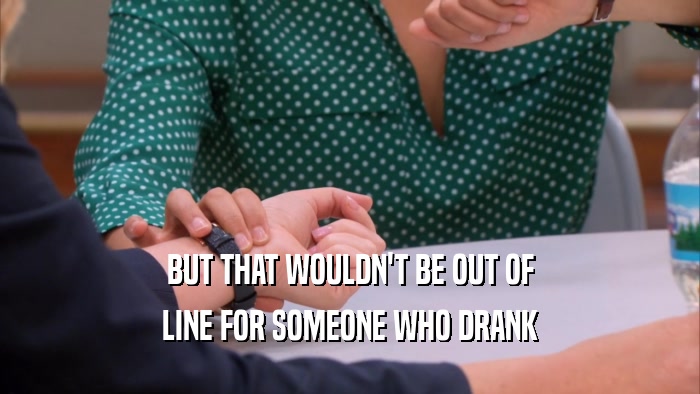 BUT THAT WOULDN'T BE OUT OF LINE FOR SOMEONE WHO DRANK 
