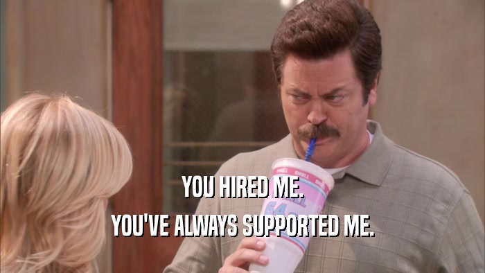 YOU HIRED ME. YOU'VE ALWAYS SUPPORTED ME. 