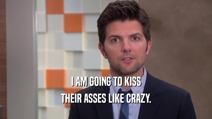 I AM GOING TO KISS THEIR ASSES LIKE CRAZY. 