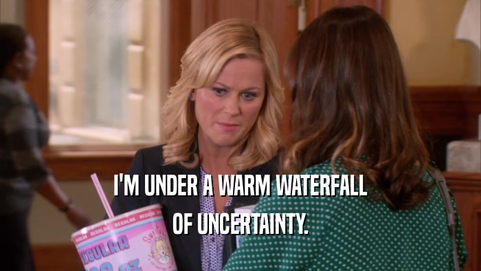 I'M UNDER A WARM WATERFALL OF UNCERTAINTY. 