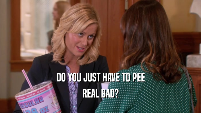 DO YOU JUST HAVE TO PEE REAL BAD? 