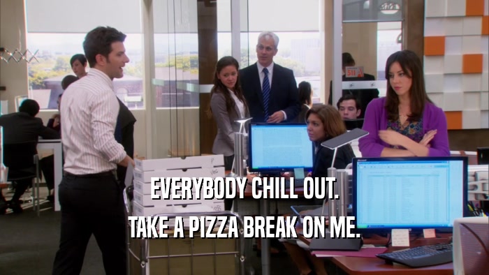 EVERYBODY CHILL OUT. TAKE A PIZZA BREAK ON ME. 